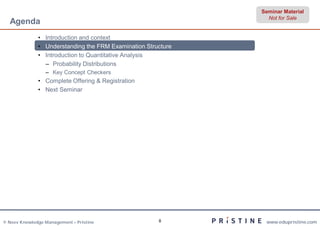 Seminar Material
                                                                Not for Sale
  Agenda
              • Introduction and context
              • Understanding the FRM Examination Structure
              • Introduction to Quantitative Analysis
                – Probability Distributions
                 – Key Concept Checkers
              • Complete Offering & Registration
              • Next Seminar




© Neev Knowledge Management – Pristine                8        www.edupristine.com
 