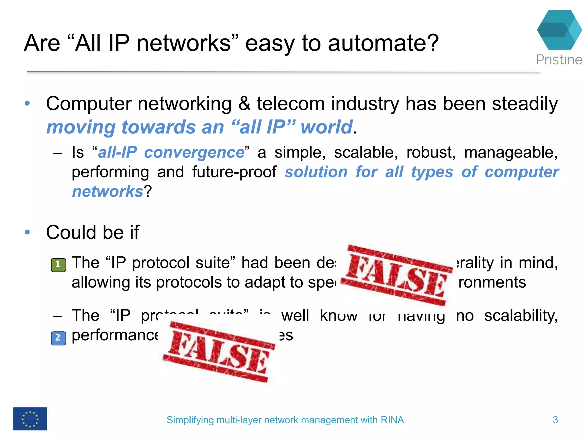 Are “All IP networks” easy to automate?
• Computer networking & telecom industry has been steadily
moving towards an “all IP” world.
– Is “all-IP convergence” a simple, scalable, robust, manageable,
performing and future-proof solution for all types of computer
networks?
• Could be if
– The “IP protocol suite” had been designed with generality in mind,
allowing its protocols to adapt to specific network environments
– The “IP protocol suite” is well know for having no scalability,
performance or security issues
Simplifying multi-layer network management with RINA 3
1
2
1
42
 