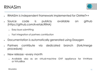 RINASim
● RINASim is independent framework implemented for OMNeT++
● Source code is publicly available on github
(https://github.com/kvetak/RINA)
● Easy issue submitting
● Fast integration of partners contribution
● Documentation is automatically generated using Doxygen
● Partners contribute via dedicated branch (fork/merge
procedure)
● New release ~every month
● Available also as an virtual-machine OVF appliance for VmWare
or VirtualBox
15#ict-pristine
 