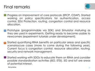 Final remarks
• Progress on improvement of core protocols (EFCP, CDAP). Started
working on policy specifications for authentication, access
control, SDU Protection, routing, congestion control and resource
allocation.
• Prototype (programmable via SDK) and Simulator maturing as
they are used in experiments. Getting ready to become usable to
newcomers (experiment tutorials under development).
• Started quantifying RINA benefits on particular areas and specific
scenarios/use cases (more to come during the following year).
Current focus is congestion control, resource allocation, routing,
security and network management.
• Started working with SDOs to educate them on RINA and consider
possible standardisation activities (ISO, ETSI). 5G and IoT are areas
of potential interest.
31
1
2
3
4
#ict-pristine
 