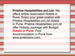 Pristine Hospitalities pvt.Ltd:  We offers online reservation Hotels in Pune. Enjoy your great ocation with Pristine Hospitalities pvt.Ltd Hotels in Pune. Pristine Hospitalities pvt.Ltd offer Holiday package with Budget  Hotels in Pune . Find Accommodation in Pune from www.pristineinn.com. 