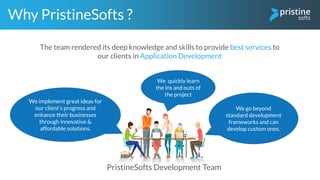 PristineSofts Development Team
We implement great ideas for
our client's progress and
enhance their businesses
through innovative &
affordable solutions.
Why PristineSofts ?
We go beyond
standard development
frameworks and can
develop custom ones.
We quickly learn
the ins and outs of
the project
The team rendered its deep knowledge and skills to provide best services to
our clients in Application Development
 