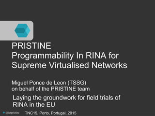 PRISTINE
Programmability In RINA for
Supreme Virtualised Networks
Miguel Ponce de Leon (TSSG)
on behalf of the PRISTINE team
Laying the groundwork for field trials of
RINA in the EU
TNC15, Porto, Portugal, 2015@ictpristine
 