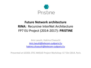 Future Network architecture 
RINA: Recursive InterNet Architecture 
FP7 EU Project (2014-2017): PRISTINE 
Anis Laouiti, Hakima Chaouchi 
Anis.laouiti@telecom-sudparis.Eu 
hakima.chaouchi@telecom-sudparis.Eu 
Presented at UCOOL STIC AMSUD Project Workshop: 6-7 Oct 2014, Paris 
 