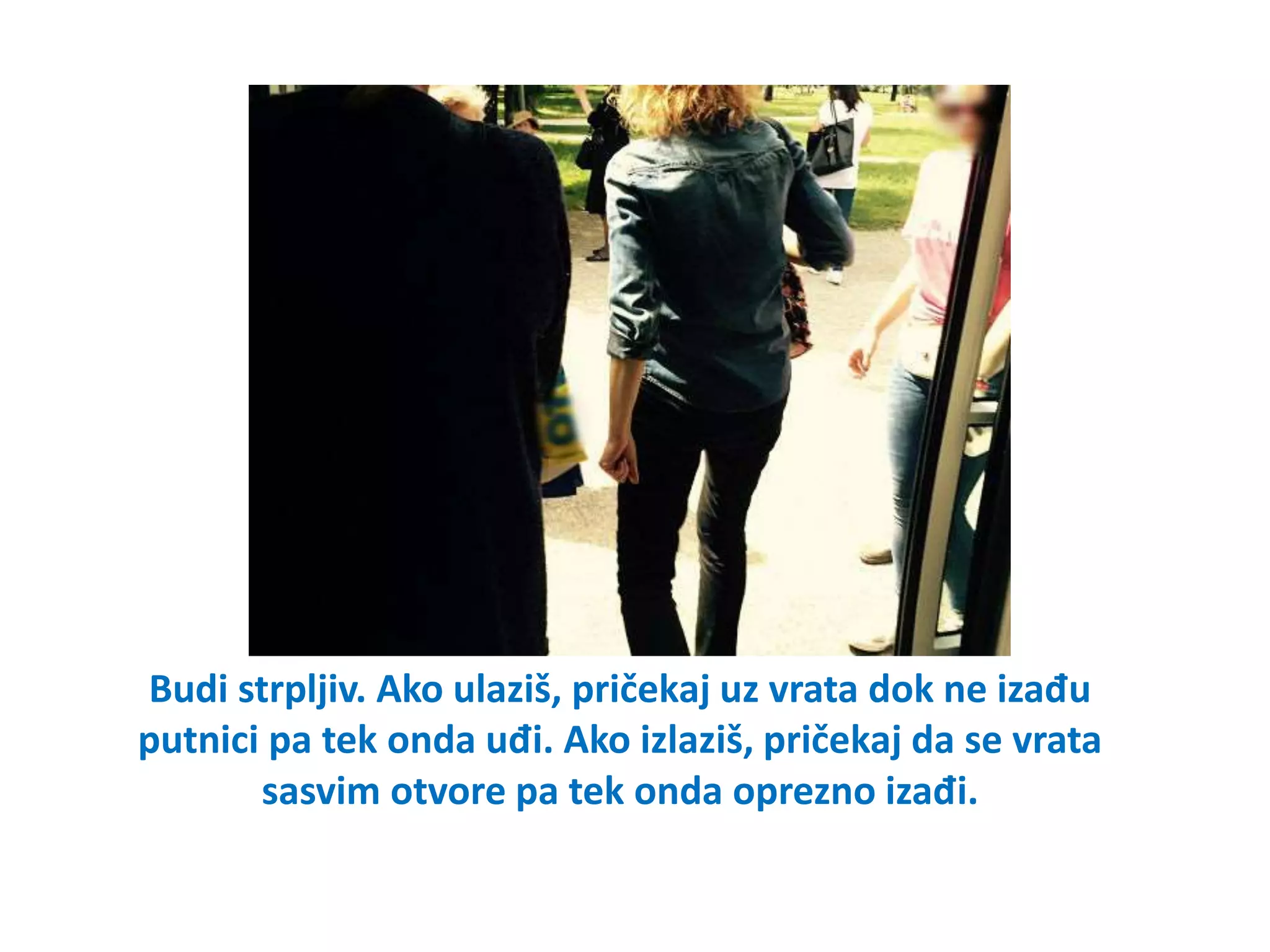 Budi strpljiv. Ako ulaziš, pričekaj uz vrata dok ne izađu
putnici pa tek onda uđi. Ako izlaziš, pričekaj da se vrata
sasvim otvore pa tek onda oprezno izađi.