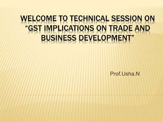 WELCOME TO TECHNICAL SESSION ON
“GST IMPLICATIONS ON TRADE AND
BUSINESS DEVELOPMENT”
Prof.Usha.N
 