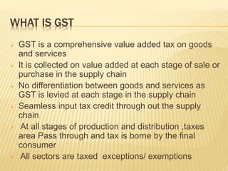 WHAT IS GST
 GST is a comprehensive value added tax on goods
and services
 It is collected on value added at each stage ...