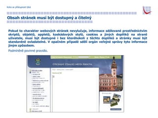 Koho se přístupnost týká Obsah stránek musí být dostupný a čitelný Pokud to charakter webových stránek nevylučuje, informace sdělované prostřednictvím skriptů, objektů, appletů, kaskádových stylů, cookies a jiných doplňků na straně uživatele, musí být dostupné i bez kteréhokoli z těchto doplňků a stránky musí být standardně ovladatelné. V opačném případě sdělí orgán veřejné správy tyto informace jiným způsobem.   Podmíněně povinné pravidlo. 