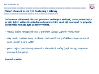 Koho se přístupnost týká Obsah stránek musí být dostupný a čitelný Informace sdělované vizuální podobou webových stránek, tvary jednotlivých prvků, jejich velikostí, pořadím nebo umístěním musí být dostupné i v případě, že uživatel nemůže tyto aspekty vnímat. hlasová čtečka nerozpozná co je v grafickém výstupu „vpravo“ nebo „vlevo“ díky trendu oddělení formy od obsahu není možné bez grafického výstupu rozpoznat  co je „menší“ a co je „větší“ pokud nejsou používány významové = sémantické značky (např. strong, em) nelze  rozeznat tučné písmo Povinné pravidlo. 