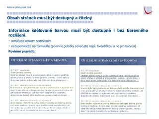 Koho se přístupnost týká Obsah stránek musí být dostupný a čitelný Informace sdělované barvou musí být dostupné i bez barevného rozlišení. označujte odkazy podtržením nezapomínejte na formuláře (povinné položky označujte např. hvězdičkou a ne jen barvou) Povinné pravidlo. 
