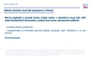 Koho se přístupnost týká Obsah stránek musí být dostupný a čitelný Barvy popředí a pozadí textu (nebo textu v obrázku) musí být vůči sobě dostatečně kontrastní, pokud text nese významové sdělení. označujte odkazy podtržením nezapomínejte na formuláře (povinné položky označujte např. hvězdičkou a ne jen barvou) Povinné pravidlo. Kód je třeba buď kompletně předělat a pozicovat jednotlivé prvky za pomocí CSS (a tím dosáhnout toho, že obsah stránky bude v kódu hned na začátku nebo hned za hlavním menu) nebo na začátek kódu přidat odkaz umožňující přeskočit rovnou na vlastní obsah dané stránky. Ten odkaz nemusí být vidět nikde jinde než v kódu – je určen především pro nevidomé, aby jim čtečka nemusela sáhodlouze předčítat všechny kusy kódu, které předcházejí vlastnímu obsahu, ale aby uměli přeskočit rovnou na hlavní sdělení.  