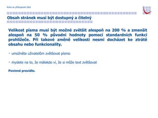 Koho se přístupnost týká Obsah stránek musí být dostupný a čitelný Velikost písma musí být možné zvětšit alespoň na 200 % a zmenšit alespoň na 50 % původní hodnoty pomocí standardních funkcí prohlížeče. Při takové změně velikosti nesmí docházet ke ztrátě obsahu nebo funkcionality. umožněte uživatelům zvětšovat písmo myslete na to, že málokdo ví, že si může text zvětšovat Povinné pravidlo. 