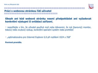 Koho se přístupnost týká Práci s webovou stránkou řídí uživatel Obsah ani kód webové stránky nesmí předpokládat ani vyžadovat konkrétní výstupní či ovládací zařízení. nepočítejte s tím, že uživatel používá myš nebo klávesnici, že má (barevný) monitor, tiskový nebo zvukový výstup, konkrétní operační systém nebo prohlížeč „ optimalizováno pro Internet Explorer 6.0 při rozlišení 1024 x 768“ Povinné pravidlo. 