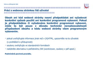 Koho se přístupnost týká Práci s webovou stránkou řídí uživatel Obsah ani kód webové stránky nesmí předpokládat ani vyžadovat konkrétní způsob použití ani konkrétní programové vybavení. Pokud je předpokládáno či vyžadováno konkrétní programové vybavení, může to být pouze z důvodu technické nerealizovatelnosti přizpůsobení obsahu a kódu webové stránky všem programovým vybavením. pokud uveřejňujete informace jinak než v (X)HTML, upozorněte na to uživatele  (v prohlášení o přístupnosti) soubory zveřejňujte ve standardních formátech nabídněte alternativu k potřebnému SW (wordviewer, soubory v pdf apod.) Podmíněně povinné pravidlo. 