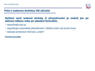 Koho se přístupnost týká Práci s webovou stránkou řídí uživatel Načtení nové webové stránky či přesměrování je možné jen po aktivaci odkazu nebo po odeslání formuláře. nepoužívejte pop-up nepoužívejte automatické přesměrování v žádném jiném než prvním kroku nabízejte kontextové informace „chytře“ Povinné pravidlo. 