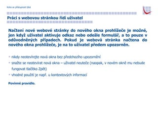 Koho se přístupnost týká Práci s webovou stránkou řídí uživatel Načtení nové webové stránky do nového okna prohlížeče je možné, jen když uživatel aktivuje odkaz nebo odešle formulář, a to pouze v odůvodněných případech. Pokud je webová stránka načtena do nového okna prohlížeče, je na to uživatel předem upozorněn. nikdy neotevírejte nová okna bez předchozího upozornění snažte se neotevírat nová okna – uživatel neuteče (naopak, v novém okně mu nebude  fungovat tlačítko Zpět) vhodné použití je např. u kontextových informací Povinné pravidlo. 