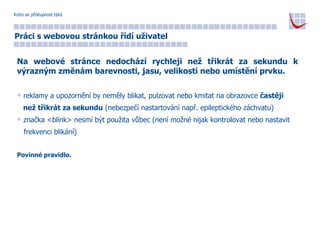 Koho se přístupnost týká Práci s webovou stránkou řídí uživatel Na webové stránce nedochází rychleji než třikrát za sekundu k výrazným změnám barevnosti, jasu, velikosti nebo umístění prvku. reklamy a upozornění by neměly blikat, pulzovat nebo kmitat na obrazovce  častěji  než třikrát za sekundu  (nebezpečí nastartování např. epileptického záchvatu) značka <blink> nesmí být použita vůbec (není možné nijak kontrolovat nebo nastavit  frekvenci blikání) Povinné pravidlo. 