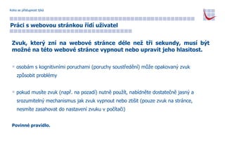 Koho se přístupnost týká Práci s webovou stránkou řídí uživatel Zvuk, který zní na webové stránce déle než tři sekundy, musí být možné na této webové stránce vypnout nebo upravit jeho hlasitost. osobám s kognitivními poruchami (poruchy soustředění) může opakovaný zvuk  způsobit problémy pokud musíte zvuk (např. na pozadí) nutně použít, nabídněte dostatečně jasný a  srozumitelný mechanismus jak zvuk vypnout nebo ztišit (pouze zvuk na stránce,  nesmíte zasahovat do nastavení zvuku v počítači) Povinné pravidlo. 