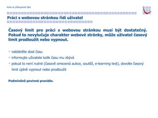Koho se přístupnost týká Práci s webovou stránkou řídí uživatel Časový limit pro práci s webovou stránkou musí být dostatečný. Pokud to nevylučuje charakter webové stránky, může uživatel časový limit prodloužit nebo vypnout. nabídněte dost času informujte uživatele kolik času mu zbývá pokud to není nutné (časově omezená aukce, soutěž, e-learning test), dovolte časový  limit úplně vypnout nebo prodloužit Podmíněně povinné pravidlo. 