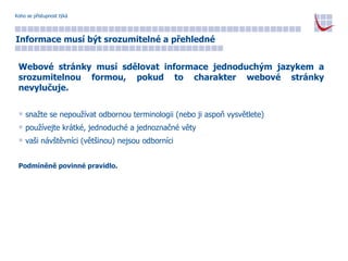 Koho se přístupnost týká Informace musí být srozumitelné a přehledné Webové stránky musí sdělovat informace jednoduchým jazykem a srozumitelnou formou, pokud to charakter webové stránky nevylučuje. snažte se nepoužívat odbornou terminologii (nebo ji aspoň vysvětlete) používejte krátké, jednoduché a jednoznačné věty vaši návštěvníci (většinou) nejsou odborníci Podmíněně povinné pravidlo. 