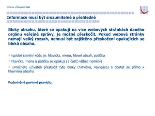 Koho se přístupnost týká Informace musí být srozumitelné a přehledné Bloky obsahu, které se opakují na více webových stránkách daného orgánu veřejné správy, je možné přeskočit. Pokud webové stránky nemají velký rozsah, nemusí být zajištěno přeskočení opakujících se bloků obsahu. typické členění kódu je: hlavička, menu, hlavní obsah, patička hlavička, menu a patička se opakují (a často vůbec nemění) umožněte uživateli přeskočit tyto bloky (hlavička, navigace) a dostat se přímo k hlavnímu obsahu Podmíněně povinné pravidlo. 