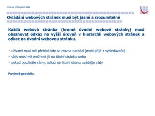 Koho se přístupnost týká Ovládání webových stránek musí být jasné a srozumitelné Každá webová stránka (kromě úvodní webové stránky) musí obsahovat odkaz na vyšší úroveň v hierarchii webových stránek a odkaz na úvodní webovou stránku. uživatel musí mít přehled kde se zrovna nachází (mohl přijít z vyhledávače) vždy musí mít možnost jít na titulní stránku webu pokud používáte rámy, odkaz na titulní stranu uvádějte vždy Povinné pravidlo. 