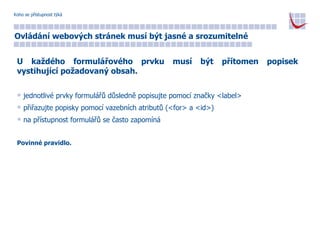 Koho se přístupnost týká Ovládání webových stránek musí být jasné a srozumitelné U každého formulářového prvku musí být přítomen popisek vystihující požadovaný obsah. jednotlivé prvky formulářů důsledně popisujte pomocí značky <label> přiřazujte popisky pomocí vazebních atributů (<for> a <id>) na přístupnost formulářů se často zapomíná Povinné pravidlo. 