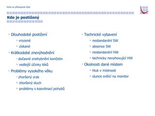 Koho se přístupnost týká Dlouhodobé postižení vrozené získané Krátkodobé znevýhodnění dočasné znehybnění končetin vedlejší účinky léků Problémy vysokého věku zhoršený zrak zhoršený sluch problémy s koordinací pohybů Kdo je postižený Technické vybavení nestandardní SW absence SW nestandardní HW technicky nevyhovující HW Okolnosti dané místem hluk v místnosti slunce svítící na monitor 