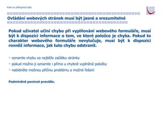 Koho se přístupnost týká Ovládání webových stránek musí být jasné a srozumitelné Pokud uživatel učiní chybu při vyplňování webového formuláře, musí být k dispozici informace o tom, ve které položce je chyba. Pokud to charakter webového formuláře nevylučuje, musí být k dispozici rovněž informace, jak tuto chybu odstranit. oznamte chybu co nejblíže začátku stránky pokud možno ji oznamte i přímo u chybně vyplněné položky nabídněte možnou příčinu problému a možné řešení Podmíněně povinné pravidlo. 