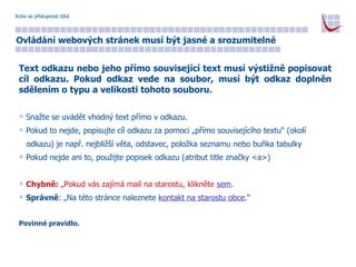 Koho se přístupnost týká Ovládání webových stránek musí být jasné a srozumitelné Text odkazu nebo jeho přímo související text musí výstižně popisovat cíl odkazu. Pokud odkaz vede na soubor, musí být odkaz doplněn sdělením o typu a velikosti tohoto souboru. Snažte se uvádět vhodný text přímo v odkazu. Pokud to nejde, popisujte cíl odkazu za pomoci „přímo souvisejícího textu“ (okolí  odkazu) je např. nejbližší věta, odstavec, položka seznamu nebo buňka tabulky Pokud nejde ani to, použijte popisek odkazu (atribut title značky <a>) Chybně:  „Pokud vás zajímá mail na starostu, klikněte  sem . Správně : „Na této stránce naleznete  kontakt na starostu obce .“ Povinné pravidlo. 