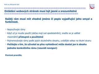 Koho se přístupnost týká Ovládání webových stránek musí být jasné a srozumitelné Každý rám musí mít vhodné jméno či popis vyjadřující jeho smysl a funkčnost. Nepoužívejte rámy Když už je musíte použít (občas mají své opodstatnění), snažte se je udělat  maximálně  přístupné a použitelné Pojmenovávejte rámy podle jejich skutečného obsahu, uvádějte odkaz na titulní stranu Počítejte s tím, že uživatel se přes vyhledávač může dostat jen k obsahu  jednoho konkrétního rámu (neuvidí navigaci) Povinné pravidlo. 