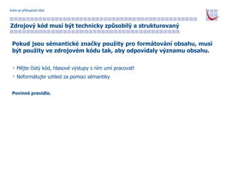 Koho se přístupnost týká Zdrojový kód musí být technicky způsobilý a strukturovaný Pokud jsou sémantické značky použity pro formátování obsahu, musí být použity ve zdrojovém kódu tak, aby odpovídaly významu obsahu. Mějte čistý kód, hlasové výstupy s ním umí pracovat! Neformátujte vzhled za pomoci sémantiky Povinné pravidlo. 