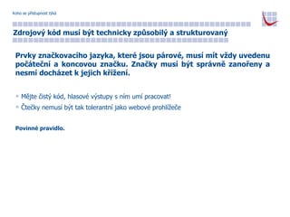 Koho se přístupnost týká Zdrojový kód musí být technicky způsobilý a strukturovaný Prvky značkovacího jazyka, které jsou párové, musí mít vždy uvedenu počáteční a koncovou značku. Značky musí být správně zanořeny a nesmí docházet k jejich křížení. Mějte čistý kód, hlasové výstupy s ním umí pracovat! Čtečky nemusí být tak tolerantní jako webové prohlížeče Povinné pravidlo. 