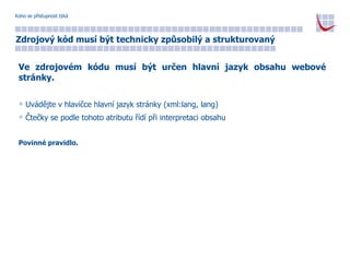 Koho se přístupnost týká Zdrojový kód musí být technicky způsobilý a strukturovaný Ve zdrojovém kódu musí být určen hlavní jazyk obsahu webové stránky. Uvádějte v hlavičce hlavní jazyk stránky (xml:lang, lang) Čtečky se podle tohoto atributu řídí při interpretaci obsahu Povinné pravidlo. 