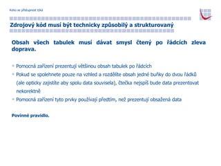 Koho se přístupnost týká Zdrojový kód musí být technicky způsobilý a strukturovaný Obsah všech tabulek musí dávat smysl čtený po řádcích zleva doprava. Pomocná zařízení prezentují většinou obsah tabulek po řádcích Pokud se spolehnete pouze na vzhled a rozdělíte obsah jedné buňky do dvou řádků  (ale opticky zajistíte aby spolu data souvisela), čtečka nejspíš bude data prezentovat  nekorektně Pomocná zařízení tyto prvky používají předtím, než prezentují obsažená data Povinné pravidlo. 
