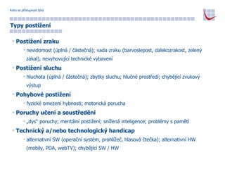 Koho se přístupnost týká Typy postižení Postižení zraku nevidomost (úplná / částečná); vada zraku (barvoslepost, dalekozrakost, zelený  zákal), nevyhovující technické vybavení Postižení sluchu hluchota (úplná / částečná); zbytky sluchu; hlučné prostředí; chybějící zvukový  výstup Pohybové postižení fyzické omezení hybnosti; motorická porucha Poruchy učení a soustředění „ dys“ poruchy; mentální postižení; snížená inteligence; problémy s pamětí Technický a/nebo technologický handicap alternativní SW (operační systém, prohlížeč, hlasová čtečka); alternativní HW  (mobily, PDA, webTV); chybějící SW / HW 