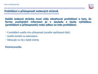 Koho se přístupnost týká Prohlášení o přístupnosti webových stránek Každá webová stránka musí vždy obsahovat prohlášení o tom, že forma uveřejnění informací je v souladu s touto vyhláškou (prohlášení o přístupnosti) nebo odkaz na toto prohlášení. V prohlášení uveďte míru přístupnosti (označte nepřístupné části) Uveďte kontakt na webmastera Odkazujte na něj z každé stránky Povinné pravidlo. 