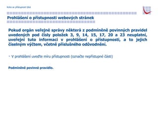 Koho se přístupnost týká Prohlášení o přístupnosti webových stránek Pokud orgán veřejné správy některá z podmíněně povinných pravidel uvedených pod čísly položek 3, 9, 14, 15, 17, 20 a 23 neuplatní, uveřejní tuto informaci v prohlášení o přístupnosti, a to jejich číselným výčtem, včetně příslušného odůvodnění. V prohlášení uveďte míru přístupnosti (označte nepřístupné části) Podmíněně povinné pravidlo. 