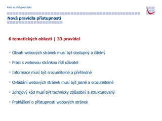 Koho se přístupnost týká Nová pravidla přístupnosti 6 tematických oblastí | 33 pravidel Obsah webových stránek musí být dostupný a čitelný Práci s webovou stránkou řídí uživatel Informace musí být srozumitelné a přehledné Ovládání webových stránek musí být jasné a srozumitelné Zdrojový kód musí být technicky způsobilý a strukturovaný Prohlášení o přístupnosti webových stránek 