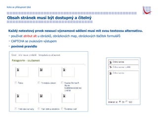 Koho se přístupnost týká Obsah stránek musí být dostupný a čitelný Každý netextový prvek nesoucí významové sdělení musí mít svou textovou alternativu. používat  atribut alt  u obrázků, obrázkových map, obrázkových tlačítek formulářů CAPTCHA se zvukovým výstupem povinné pravidlo 
