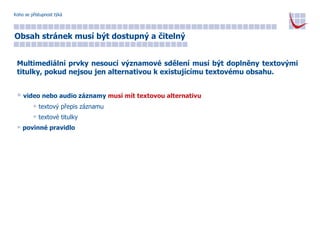 Koho se přístupnost týká Obsah stránek musí být dostupný a čitelný Multimediální prvky nesoucí významové sdělení musí být doplněny textovými titulky, pokud nejsou jen alternativou k existujícímu textovému obsahu. video nebo audio záznamy  musí mít textovou alternativu textový přepis záznamu textové titulky povinné pravidlo 