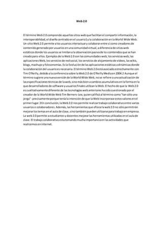 Web 2.0
El términoWeb2.0 comprende aquellossitioswebque facilitanel compartirinformación,la
interoperabilidad,el diseñocentradoenel usuario1yla colaboraciónenlaWorld Wide Web.
Un sitioWeb2.0 permite alosusuariosinteractuary colaborarentre sí como creadoresde
contenidogeneradoporusuariosenunacomunidadvirtual,adiferenciade sitiosweb
estáticosdonde losusuariosse limitanala observaciónpasivade loscontenidosque se han
creadopara ellos.Ejemplosde laWeb2.0 son lascomunidadesweb,losserviciosweb,las
aplicacionesWeb,losserviciosde redsocial,losserviciosde alojamientode videos,laswikis,
blogs,mashupsyfolcsonomías.Esla Evoluciónde lasaplicacionesestáticasadinámicasdonde
la colaboracióndel usuarioesnecesaria.El términoWeb2.0estáasociadoestrechamente con
Tim O'Reilly,debidoalaconferenciasobre laWeb2.0 de O'ReillyMediaen2004.2 Aunque el
términosugiere unanuevaversiónde laWorldWide Web,nose refiere aunaactualizaciónde
lasespecificacionestécnicasde laweb,sinomásbienacambiosacumulativosenlaformaenla
que desarrolladoresde software yusuariosfinalesutilizanlaWeb.El hechode que la Web2.0
escualitativamentediferente de lastecnologíaswebanterioreshasidocuestionadoporel
creador de la WorldWide WebTim Berners-Lee,quiencalificóal términocomo"tansólouna
jerga"- precisamenteporque teníalaintenciónde que laWebincorporase estosvaloresenel
primerlugar.3En conclusión,laWeb2.0 nospermite realizartrabajocolaborativoentre varios
usuarioso colaboradores.Además,lasherramientasque ofrecelaweb2.0 no sólopermitirán
mejorarlostemasenel aula de clase,sinotambiénpuedenutilizarseparatrabajoenempresa.
La web2.0 permite aestudiantesydocentesmejorarlasherramientasutilizadasenel aulade
clase.El trabajocolaborativoestatomandomuchaimportanciaenlasactividadesque
realicemoseninternet.
 