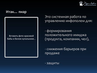 Итак… пиарЭто системная работа по управлению инфополем для:- формирования положительного имиджа (продукта, компании, чел),- снижения барьеров при продаже- защитыВставить фото красивой бабы в беломкупальнике…
