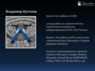 Владимир КутиловБолее 8 лет работы в СМИ3 года работы в стратегическом консалтинге на проектах реформирования РАО «ЕЭС России»Более 7 лет работы в PR в агентствах «Коммуникатор» (Москва) и «Теория Дарвина» (Казань)Клиенты и реализованные проекты: Citibank, Microsoft, Google, Brother, Махеевъ, Белый Ветер ЦИФРОВОЙ, Сибур, Pfizer, GE MoneyBank и др.