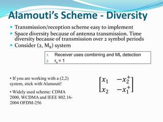 Alamouti’s Scheme - Diversity
 Transmission/reception scheme easy to implement
 Space diversity because of antenna transmission. Time
  diversity because of transmission over 2 symbol periods
 Consider (2, MR) system
                    1.   Receiver uses combining and ML detection
                    2.   rs = 1


                                                       +
• If you are working with a (2,2)
system, stick with Alamouti!
                                               𝑥1    −𝑥2
                                                       +
• Widely used scheme: CDMA                     𝑥2    −𝑥1
2000, WCDMA and IEEE 802.16-
2004 OFDM-256
 