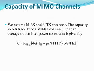 Capacity of MIMO Channels

 We assume M RX and N TX antennas. The capacity
  in bits/sec/Hz of a MIMO channel under an
  average transmitter power constraint is given by

       C = log 2 [det(IM + p/N H H*) b/s/Hz]
 