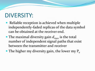 DIVERSITY:
 Reliable reception is achieved when multiple
  independently-faded replicas of the data symbol
  can be obtained at the receiver end.
 The maximal diversity gain dmax is the total
  number of independent signal paths that exist
  between the transmitter and receiver
 The higher my diversity gain, the lower my Pe
 