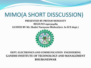 MIMO(A SHORT DISSCUSSION)
            PRESENTED BY-PRITAM MOHANTY
                   REGD.NO-0901304189
   GUIDED BY-Mr. Shakti Narayana Mishra(lect. In ECE dept.)




  DEPT.-ELECTRONICS AND COMMUNICATION ENGINEERING
GANDHI INSTITUTE OF TECHNOLOGY AND MANAGEMENT
                  BHUBANESWAR
 