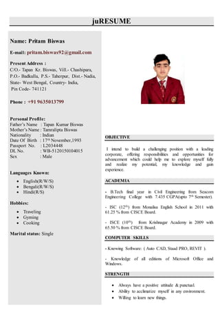 juRESUME
OBJECTIVE
I intend to build a challenging position with a leading
corporate, offering responsibilities and opportunities for
advancement which could help me to explore myself fully
and realize my potential, my knowledge and gain
experience.
ACADEMIA
- B.Tech final year in Civil Engineering from Seacom
Engineering College with 7.435 CGPA(upto 7th Semester).
- ISC (12th) from Monalisa English School in 2011 with
61.25 % from CISCE Board.
- ISCE (10th) from Krishnagar Academy in 2009 with
65.50 % from CISCE Board.
COMPUTER SKILLS
- Knowing Software: ( Auto CAD, Staad PRO, REVIT ).
- Knowledge of all editions of Microsoft Office and
Windows.
STRENGTH
 Always have a positive attitude & punctual.
 Ability to acclimatize myself in any environment.
 Willing to learn new things.
Name: Pritam Biswas
E-mail: pritam.biswas92@gmail.com
Present Address :
C/O.- Tapan Kr. Biswas, Vill.- Chashipara,
P.O.- Badkulla, P.S.- Taherpur, Dist.- Nadia,
State- West Bengal, Country- India,
Pin Code- 741121
Phone : +91 9635013799
Personal Profile:
Father’s Name : Tapan Kumar Biswas
Mother’s Name : Tamralipta Biswas
Nationality : Indian
Date Of Birth : 17th November,1993
Passport No. : L2034448
DL No. : WB-5120150104015
Sex : Male
Languages Known:
 English(R/W/S)
 Bengali(R/W/S)
 Hindi(R/S)
Hobbies:
 Traveling
 Gyming
 Cooking
Marital status: Single
 