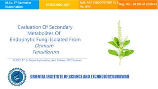 M.Sc. 4th Semester
Examination
BIOTECHNOLOGY
Roll: PG/ VUOGP57/BIT IV S
No. 044
Reg. No. : 02195 of 2020-21
Evaluation Of Secondary
Metabolites Of
Endophytic Fungi Isolated From
Ocimum
Tenuiflorum
GUIDED BY: Dr. Debjani Roychowdhury (Asst. Professor, OIST, Burdwan)
ORIENTAL INSTITUTE OF SCIENCE AND TECHNOLOGY,BURDWAN
 